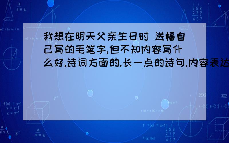 我想在明天父亲生日时 送幅自己写的毛笔字,但不知内容写什么好,诗词方面的.长一点的诗句,内容表达内心的感恩,祝健康长寿的涵义.求高手*^_^*