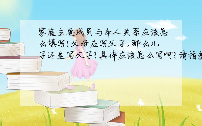 家庭主要成员与本人关系应该怎么填写?父母应写父子,那么儿子还是写父子?具体应该怎么写啊?请指教急用!户口本上与户主关系都是怎么写的啊参照一下,我在外地没有户口本啊