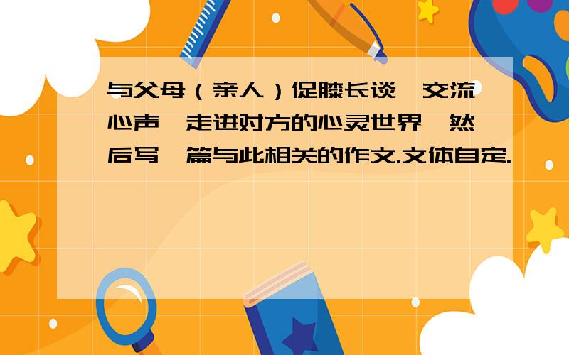 与父母（亲人）促膝长谈,交流心声,走进对方的心灵世界,然后写一篇与此相关的作文.文体自定.