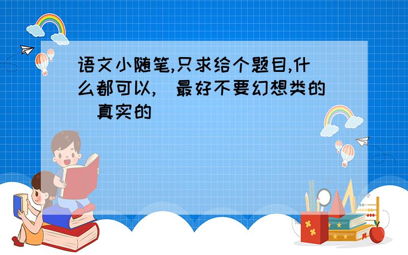 语文小随笔,只求给个题目,什么都可以,（最好不要幻想类的）真实的