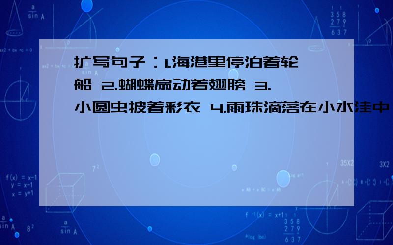 扩写句子：1.海港里停泊着轮船 2.蝴蝶扇动着翅膀 3.小圆虫披着彩衣 4.雨珠滴落在小水洼中