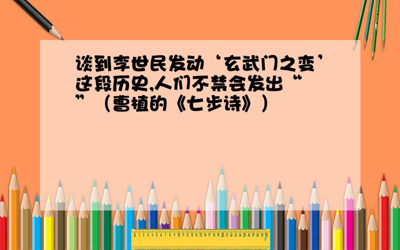 谈到李世民发动‘玄武门之变’这段历史,人们不禁会发出“ ”（曹植的《七步诗》）