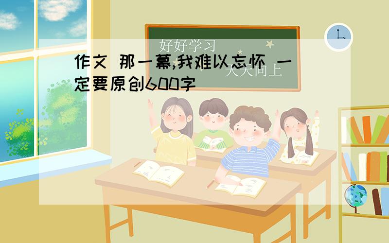 作文 那一幕,我难以忘怀 一定要原创600字