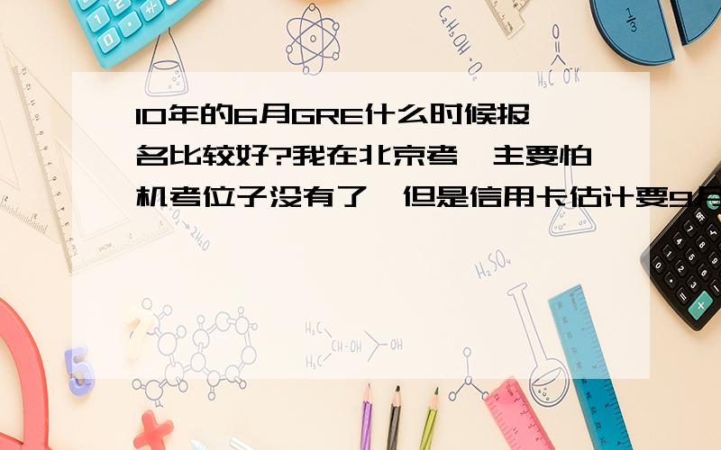 10年的6月GRE什么时候报名比较好?我在北京考,主要怕机考位子没有了,但是信用卡估计要9月底才能办下来,时间来得及吗?