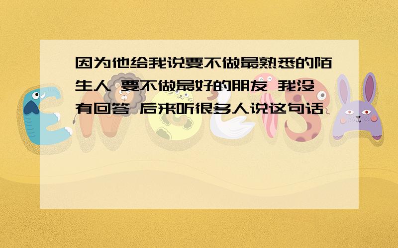 因为他给我说要不做最熟悉的陌生人 要不做最好的朋友 我没有回答 后来听很多人说这句话