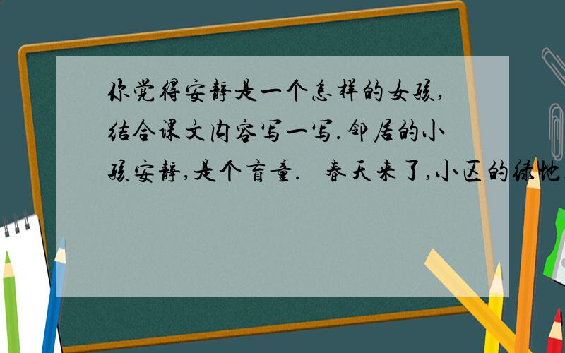 你觉得安静是一个怎样的女孩,结合课文内容写一写.邻居的小孩安静,是个盲童.   春天来了,小区的绿地上花繁叶茂.桃花开了,月季花开了.浓郁的花香吸引着安静.这个小女孩,整天在花香中流连