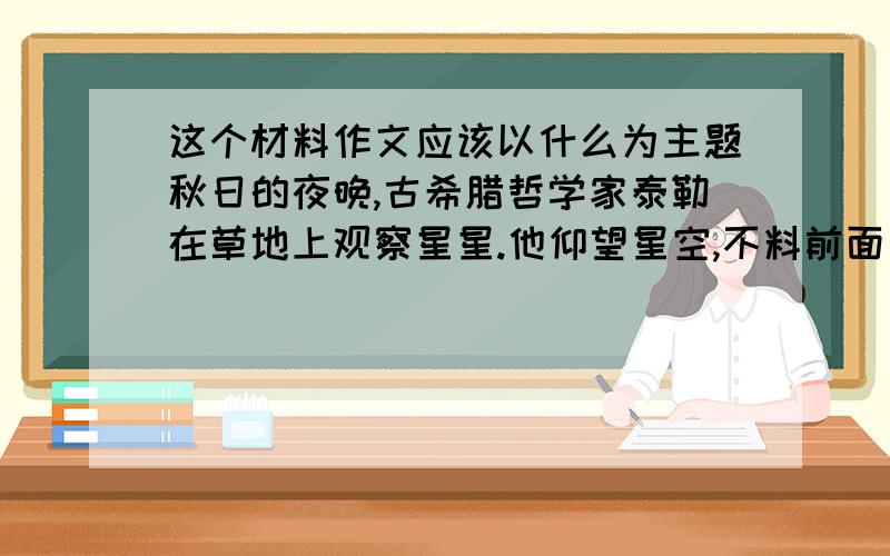 这个材料作文应该以什么为主题秋日的夜晚,古希腊哲学家泰勒在草地上观察星星.他仰望星空,不料前面有一个深坑,一脚踏空,掉了下去.水虽然仅没及胸部,离地面却有二三米,上不去,只好高呼