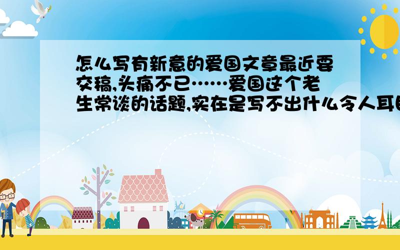 怎么写有新意的爱国文章最近要交稿,头痛不已……爱国这个老生常谈的话题,实在是写不出什么令人耳目一新的文章,有谁能支个招吗?