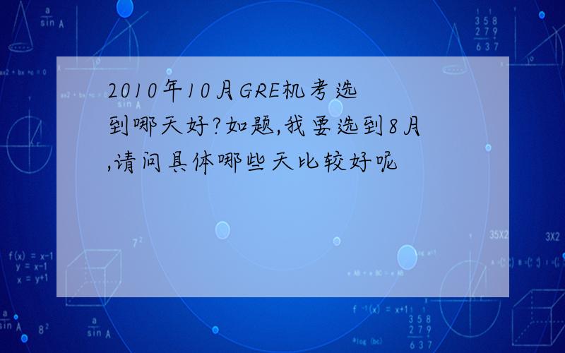 2010年10月GRE机考选到哪天好?如题,我要选到8月,请问具体哪些天比较好呢