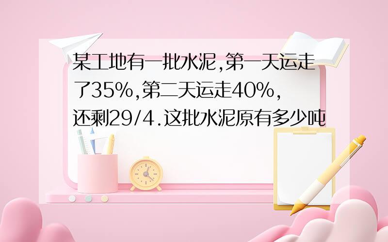 某工地有一批水泥,第一天运走了35%,第二天运走40%,还剩29/4.这批水泥原有多少吨