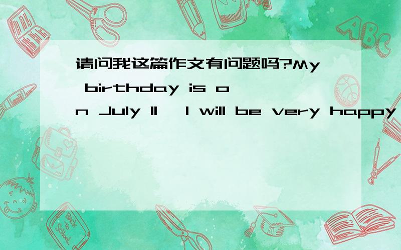 请问我这篇作文有问题吗?My birthday is on July 11, I will be very happy on that day,because my father bought me a gift, sister can buy cake for me, my mother cooked some food for me. This will be a nice day.