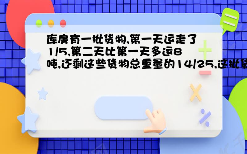 库房有一批货物,第一天运走了1/5,第二天比第一天多运8吨,还剩这些货物总重量的14/25,这批货物有多少吨?