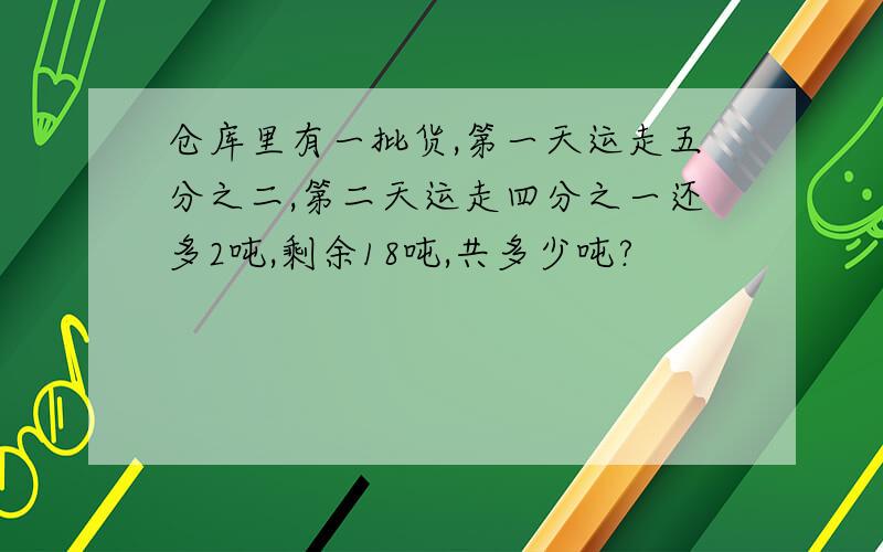 仓库里有一批货,第一天运走五分之二,第二天运走四分之一还多2吨,剩余18吨,共多少吨?