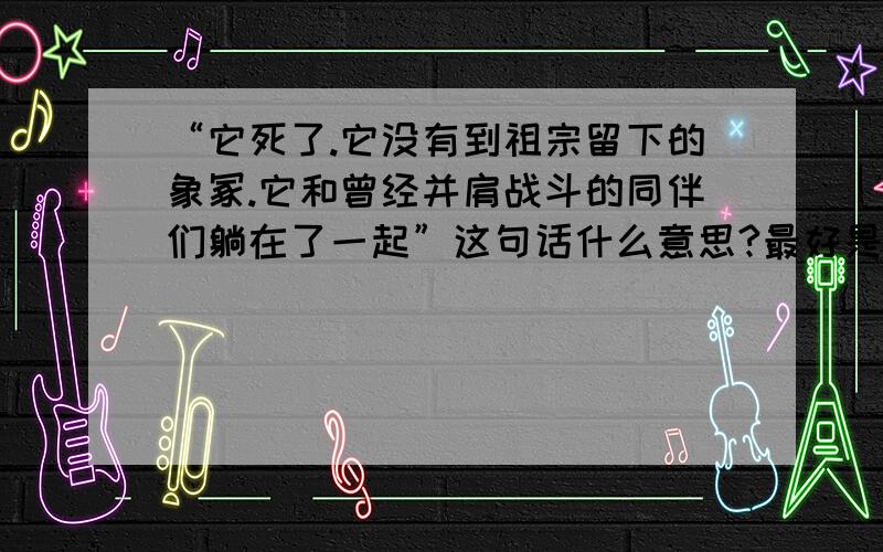 “它死了.它没有到祖宗留下的象冢.它和曾经并肩战斗的同伴们躺在了一起”这句话什么意思?最好是老师已经讲解过的.