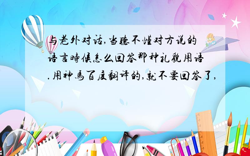 与老外对话,当听不懂对方说的语言时候怎么回答那种礼貌用语.用神马百度翻译的,就不要回答了,