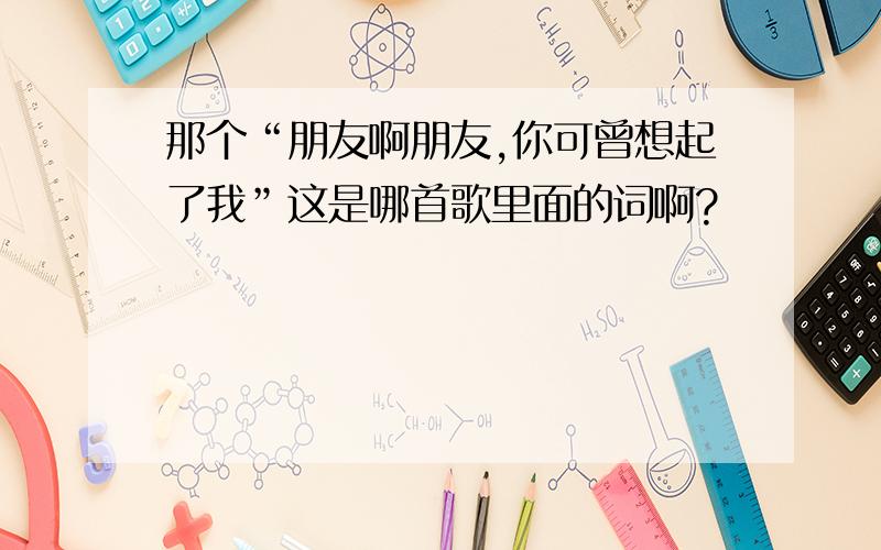 那个“朋友啊朋友,你可曾想起了我”这是哪首歌里面的词啊?