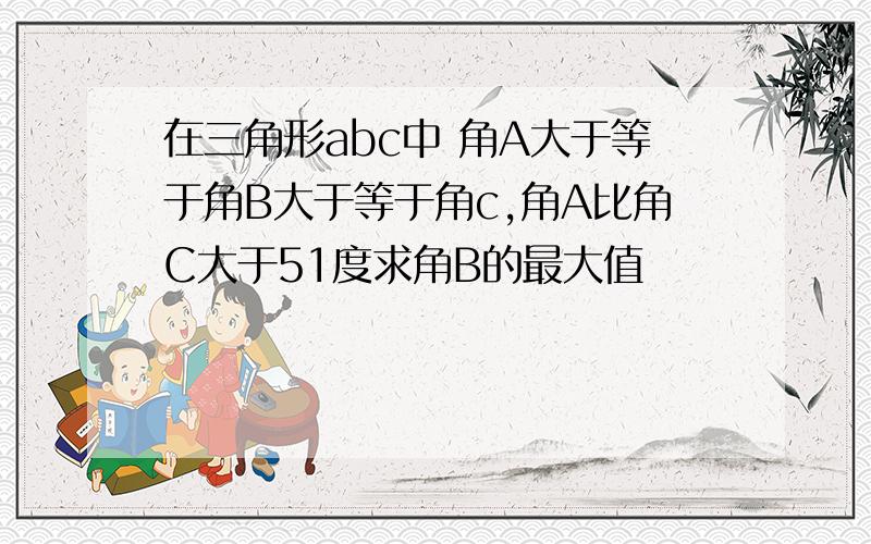 在三角形abc中 角A大于等于角B大于等于角c,角A比角C大于51度求角B的最大值