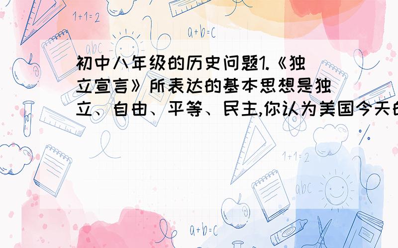 初中八年级的历史问题1.《独立宣言》所表达的基本思想是独立、自由、平等、民主,你认为美国今天的所作所为,是否遵循了该文件的基本思想?试举一例说明.