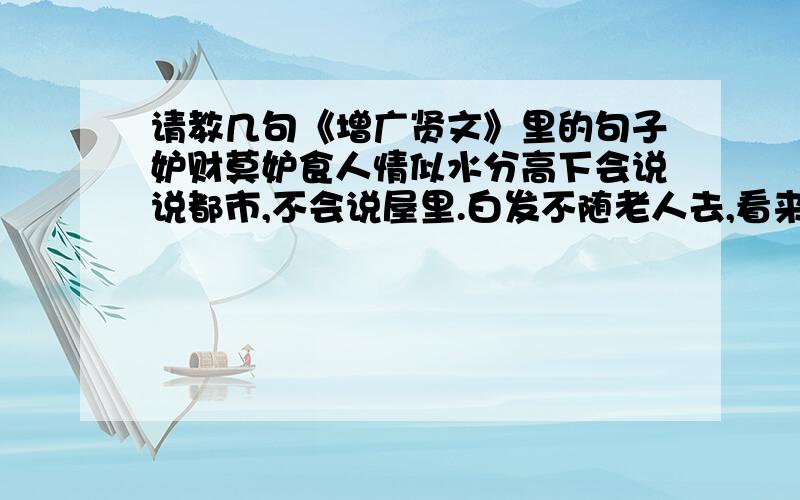 请教几句《增广贤文》里的句子妒财莫妒食人情似水分高下会说说都市,不会说屋里.白发不随老人去,看来又是白头翁一家养女百家求,一马不行百马忧有花方酌酒,无月不登楼.莫待是非来入耳