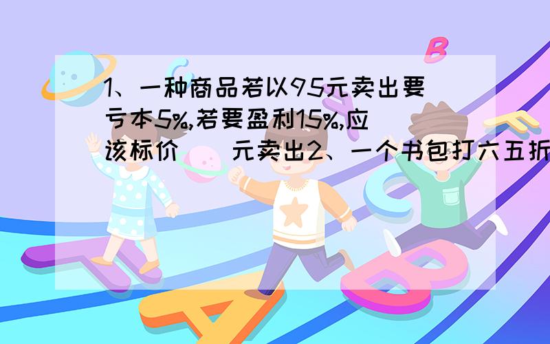 1、一种商品若以95元卖出要亏本5%,若要盈利15%,应该标价（）元卖出2、一个书包打六五折后,比原来便宜21元,这个书包原价多少元?