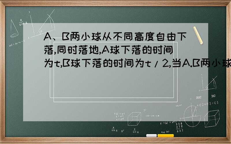 A、B两小球从不同高度自由下落,同时落地,A球下落的时间为t,B球下落的时间为t/2,当A.B两小球从不同高度自由下落,同时落地,A.球下落的时间为t,B球下落的时间为t/2,当B.球开始下落的瞬间,A,B两