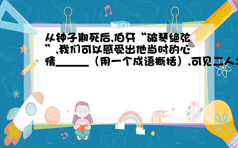 从钟子期死后,伯牙“破琴绝弦”,我们可以感受出他当时的心情＿＿＿（用一个成语概括）,可见二人之间的感情＿＿＿（用成语概括）.