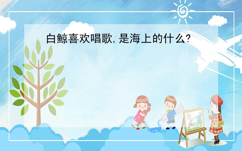 白鲸喜欢唱歌,是海上的什么?