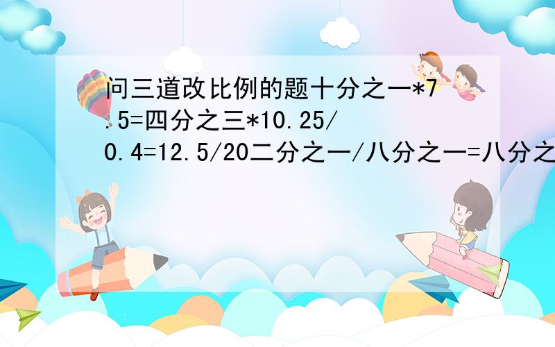 问三道改比例的题十分之一*7.5=四分之三*10.25/0.4=12.5/20二分之一/八分之一=八分之一/三儿之一