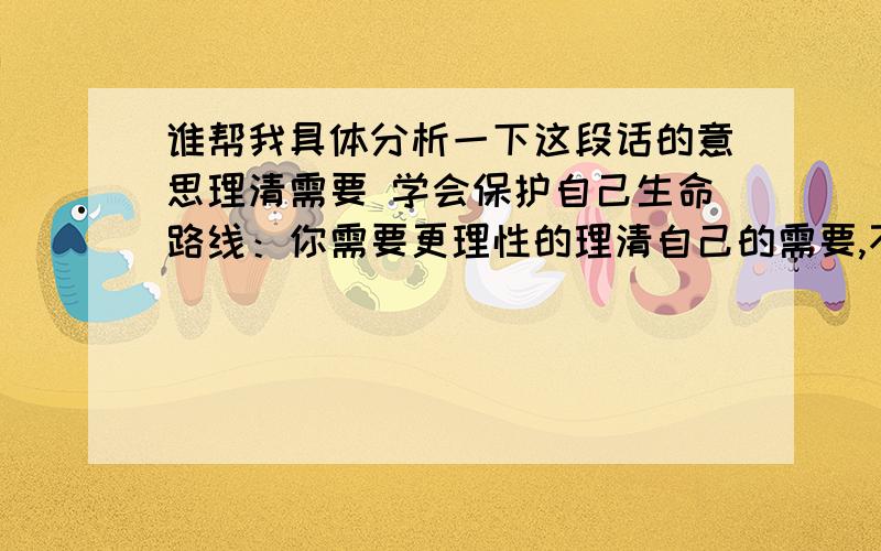 谁帮我具体分析一下这段话的意思理清需要 学会保护自己生命路线：你需要更理性的理清自己的需要,不要顺着感情过日子和做判断.你已经耗费太多的时间和精力和成就他人和满足自己情绪