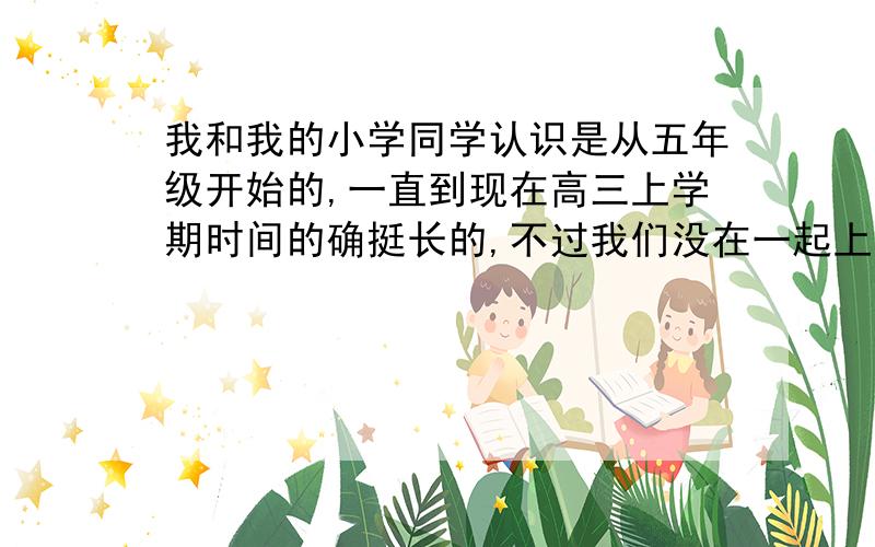 我和我的小学同学认识是从五年级开始的,一直到现在高三上学期时间的确挺长的,不过我们没在一起上学,我妈也说她老实,她每次也给我打电话,但有时我就装没看见,因为我知道她是让我到她