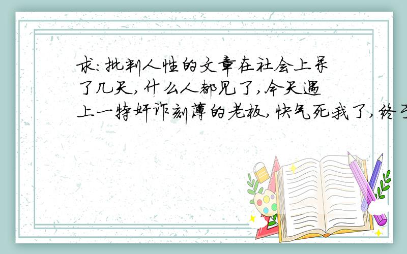 求：批判人性的文章在社会上呆了几天,什么人都见了,今天遇上一特奸诈刻薄的老板,快气死我了,终于看透了人心,社会上真是什么人都有阿,有好有坏.谁能提供些具有批判性的文章,具体的写