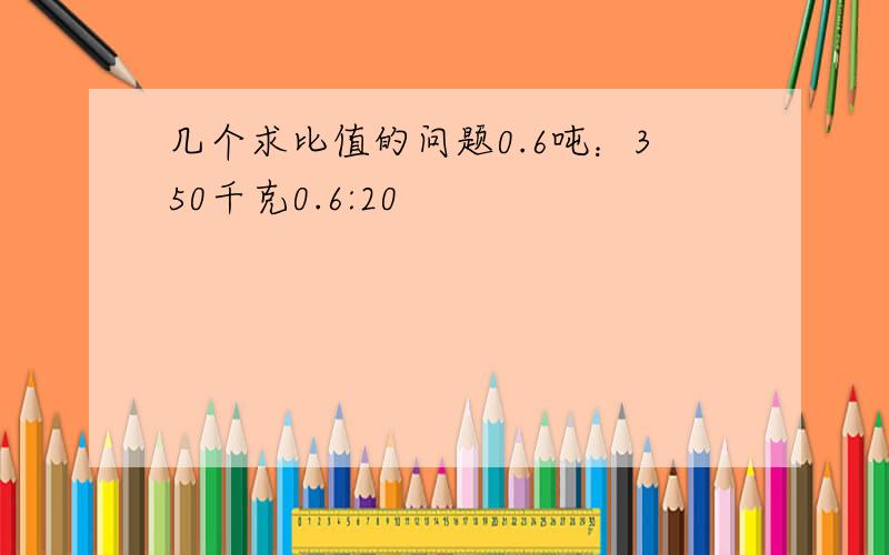 几个求比值的问题0.6吨：350千克0.6:20