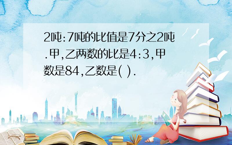 2吨:7吨的比值是7分之2吨.甲,乙两数的比是4:3,甲数是84,乙数是( ).