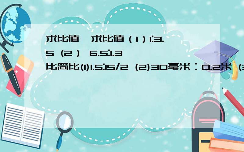 求比值,求比值（1）1:3.5 (2） 6.5:1.3 比简比(1)1.5:15/2 (2)30毫米：0.2米 (3) 0.125:1/80 (4)33/5:22 (5)42分：2.8时 （6)7/18；5/9