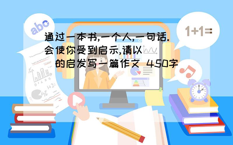 通过一本书,一个人,一句话.会使你受到启示,请以 ____的启发写一篇作文 450字