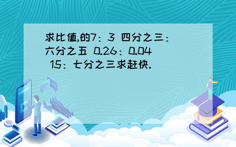 求比值,的7：3 四分之三：六分之五 0.26：0.04 15：七分之三求赶快.