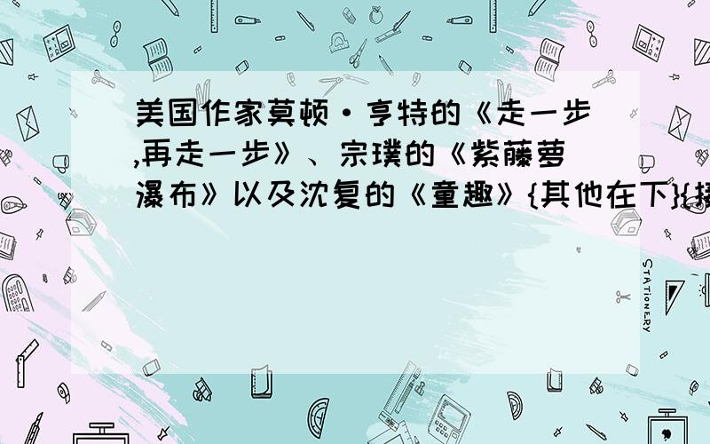 美国作家莫顿·亨特的《走一步,再走一步》、宗璞的《紫藤萝瀑布》以及沈复的《童趣》{其他在下}{接上段}都启示我们怎样对待生活中遇到的各种（填）.这些课文写的都是作者对于人生的