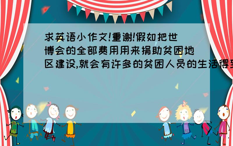 求英语小作文!重谢!假如把世博会的全部费用用来捐助贫困地区建设,就会有许多的贫困人员的生活得到改善.但是世博会的成功举办又可以让世界看到我们的博大精深,对此你有什么看法!