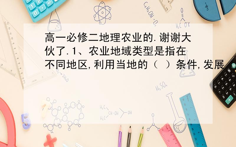 高一必修二地理农业的.谢谢大伙了.1、农业地域类型是指在不同地区,利用当地的（ ）条件,发展（ ）的农业生产,并在（ ）地区中之间开展（ ）所形成的农业经营单位或地域单位的组合.农