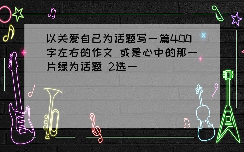 以关爱自己为话题写一篇400字左右的作文 或是心中的那一片绿为话题 2选一