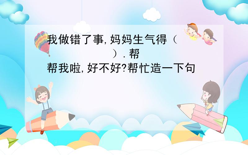 我做错了事,妈妈生气得（             ）.帮帮我啦,好不好?帮忙造一下句