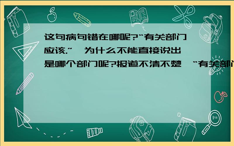 这句病句错在哪呢?“有关部门应该.”,为什么不能直接说出是哪个部门呢?报道不清不楚,“有关部门”就不痛不痒,究竟是汉语在玩弄含蓄,还是媒体在糊弄公众?========