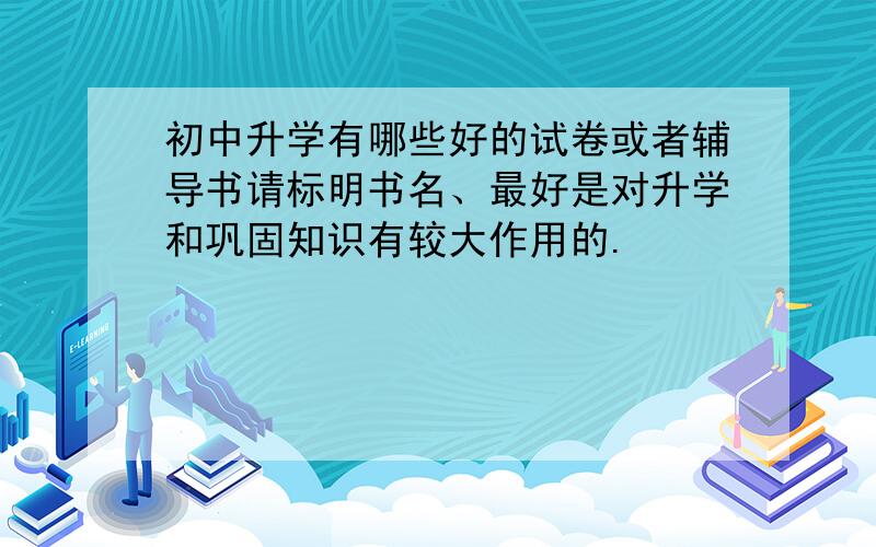 初中升学有哪些好的试卷或者辅导书请标明书名、最好是对升学和巩固知识有较大作用的.