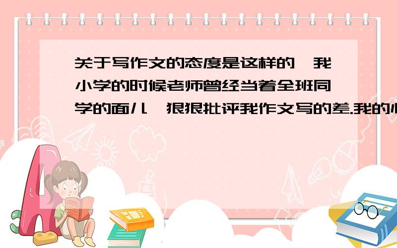 关于写作文的态度是这样的,我小学的时候老师曾经当着全班同学的面儿,狠狠批评我作文写的差.我的心里遭受了很大的打击,从此不敢正视写作文这件事.每一次写都很煎熬,几乎抱着逃避的态