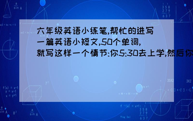 六年级英语小练笔,帮忙的进写一篇英语小短文,50个单词,就写这样一个情节:你5:30去上学,然后你要过马路,交通灯是红的,但路上没有车,你该不该过马路(不该)为什么?江湖救急呀~~~~~~~~~~~~~~~~~~~~