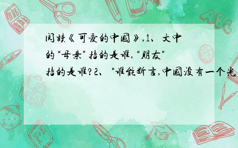 阅读《可爱的中国》,1、文中的“母亲”指的是谁,“朋友”指的是谁?2、“谁能断言,中国没有一个光明的前途呢?”意思是说：___________________________________,因为________________________.3、作者认为