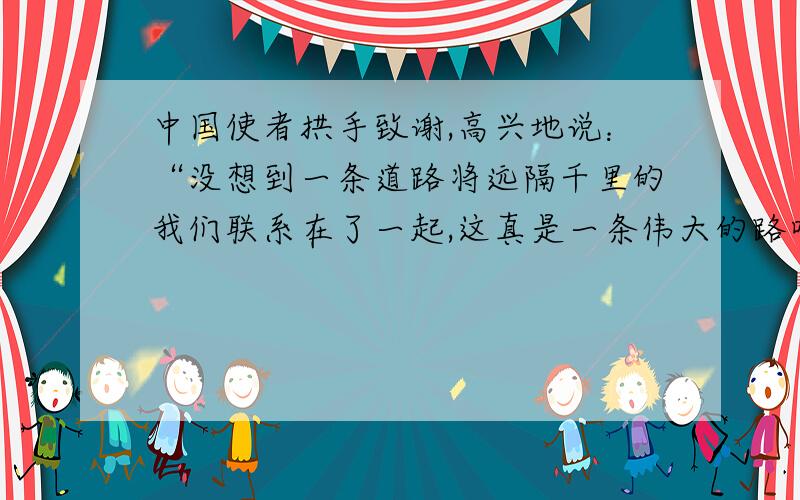 中国使者拱手致谢,高兴地说：“没想到一条道路将远隔千里的我们联系在了一起,这真是一条伟大的路呀!”