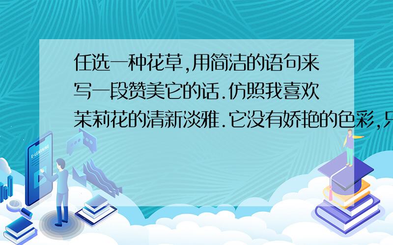 任选一种花草,用简洁的语句来写一段赞美它的话.仿照我喜欢茉莉花的清新淡雅.它没有娇艳的色彩,只是默默地散发着一缕淡淡的的芳香,以换取大家的欢笑、欣慰、满足……