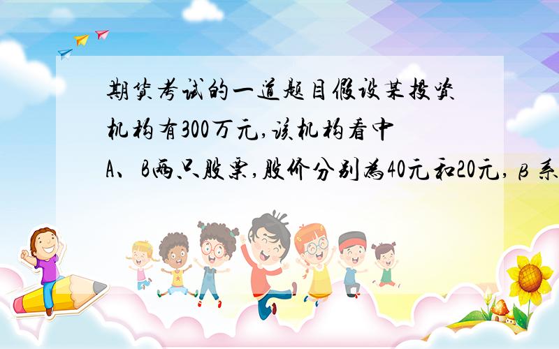 期货考试的一道题目假设某投资机构有300万元,该机构看中A、B两只股票,股价分别为40元和20元,β系数分别为1.5和0.6,该机构投入200万元买入A股票,投入100万元买入B股票,则两只股票组合的β系数