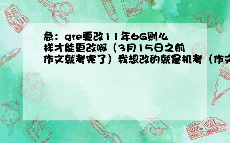 急：gre更改11年6G则么样才能更改啊（3月15日之前作文就考完了）我想改的就是机考（作文）啊，那个写不出来。笔考也想顺便推迟了。